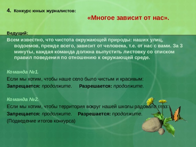  4. Конкурс юных журналистов:   «Многое зависит от нас».   Ведущий:  Всем известно, что чистота окружающей природы: наших улиц, водоемов, прежде всего, зависит от человека, т.е. от нас с вами. За 3 минуты, каждая команда должна выпустить листовку со списком правил поведения по отношению к окружающей среде.   Команда №1. Если мы хотим, чтобы наше село было чистым и красивым: Запрещается:  продолжите. Разрешается:  продолжите.   Команда №2.  Если мы хотим, чтобы территория вокруг нашей школы радовала глаз: Запрещается:  продолжите. Разрешается:  продолжите. (Подведение итогов конкурса) 