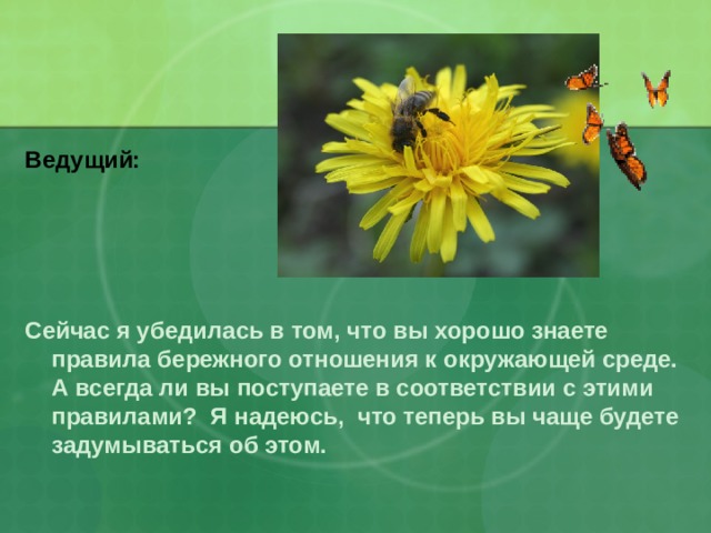 Ведущий: Сейчас я убедилась в том, что вы хорошо знаете правила бережного отношения к окружающей среде. А всегда ли вы поступаете в соответствии с этими правилами? Я надеюсь, что теперь вы чаще будете задумываться об этом.  