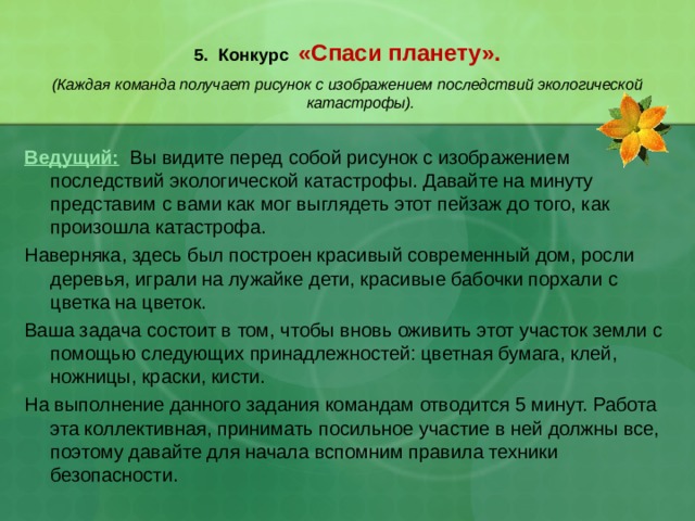  5. Конкурс «Спаси планету».   (Каждая команда получает рисунок с изображением последствий экологической катастрофы).  Ведущий:  Вы видите перед собой рисунок с изображением последствий экологической катастрофы. Давайте на минуту представим с вами как мог выглядеть этот пейзаж до того, как произошла катастрофа. Наверняка, здесь был построен красивый современный дом, росли деревья, играли на лужайке дети, красивые бабочки порхали с цветка на цветок. Ваша задача состоит в том, чтобы вновь оживить этот участок земли с помощью следующих принадлежностей: цветная бумага, клей, ножницы, краски, кисти. На выполнение данного задания командам отводится 5 минут. Работа эта коллективная, принимать посильное участие в ней должны все, поэтому давайте для начала вспомним правила техники безопасности. 