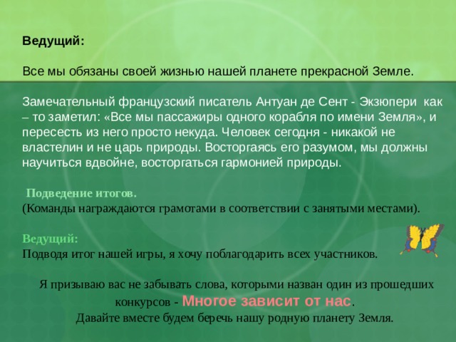  Ведущий: Все мы обязаны своей жизнью нашей планете прекрасной Земле. Замечательный французский писатель Антуан де Сент - Экзюпери как – то заметил: « Все мы пассажиры одного корабля по имени Земля » , и пересесть из него просто некуда. Человек сегодня - никакой не властелин и не царь природы. Восторгаясь его разумом, мы должны научиться вдвойне, восторгаться гармонией природы.  Подведение итогов. (Команды награждаются грамотами в соответствии с занятыми местами).   Ведущий: Подводя итог нашей игры, я хочу поблагодарить всех участников.  Я призываю вас не забывать слова, которыми назван один из прошедших конкурсов - Многое зависит от нас . Давайте вместе будем беречь нашу родную планету Земля. 