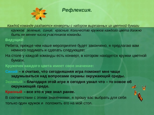 Рефлексия.    Каждой команде раздаются конверты с набором вырезанных из цветной бумаги кружков: зеленые, синие, красные. Количество кружков каждого цвета должно быть не менее числа участников команды. Ведущий: Ребята, прежде чем наше мероприятие будет закончено, я предлагаю вам немного подумать и сделать следующее : На столе у каждой команды есть конверт, в котором находятся кружки цветной бумаги.  Кружочек каждого цвета имеет свое значение: Синий – я считаю, что сегодняшняя игра поможет мне чаще задумываться над вопросами охраны окружающей среды. Зеленый – благодаря этой игре я сегодня узнал что – то новое об окружающей среде. Красный – все это я уже знал ранее. В соответствии с этими значениями, я прошу вас выбрать для себя только один кружок и положить его на мой стол. 