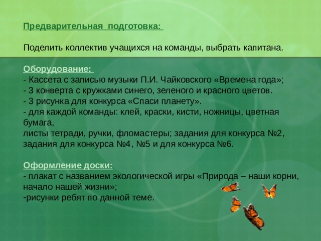 Предварительная подготовка: Поделить коллектив учащихся на команды, выбрать капитана. Оборудование: - Кассета с записью музыки П.И. Чайковского «Времена года»; - 3 конверта с кружками синего, зеленого и красного цветов. - 3 рисунка для конкурса «Спаси планету». - для каждой команды: клей, краски, кисти, ножницы, цветная бумага, листы тетради, ручки, фломастеры; задания для конкурса №2, задания для конкурса №4, №5 и для конкурса №6. Оформление доски: - плакат с названием экологической игры «Природа – наши корни, начало нашей жизни»; рисунки ребят по данной теме.          