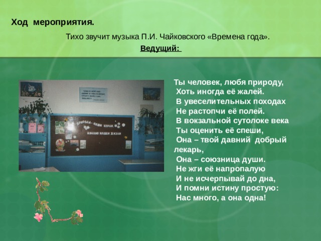 Ход мероприятия.    Тихо звучит музыка П.И. Чайковского «Времена года». Ведущий:   Ты человек, любя природу,  Хоть иногда её жалей.  В увеселительных походах  Не растопчи её полей.  В вокзальной сутолоке века  Ты оценить её спеши,  Она – твой давний добрый лекарь,  Она – союзница души.  Не жги её напропалую  И не исчерпывай до дна,  И помни истину простую:  Нас много, а она одна! 