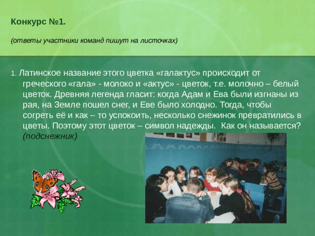 Конкурс №1.   (ответы участники команд пишут на листочках) 1. Латинское название этого цветка «галактус» происходит от греческого «гала» - молоко и «актус» - цветок, т.е. молочно – белый цветок. Древняя легенда гласит: когда Адам и Ева были изгнаны из рая, на Земле пошел снег, и Еве было холодно. Тогда, чтобы согреть её и как – то успокоить, несколько снежинок превратились в цветы. Поэтому этот цветок – символ надежды. Как он называется? (подснежник) 