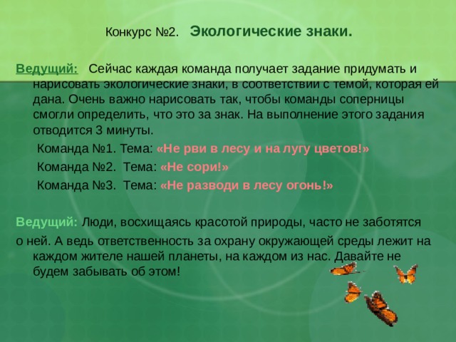 Конкурс №2. Экологические знаки.   Ведущий:  Сейчас каждая команда получает задание придумать и нарисовать экологические знаки, в соответствии с темой, которая ей дана. Очень важно нарисовать так, чтобы команды соперницы смогли определить, что это за знак. На выполнение этого задания отводится 3 минуты.  Команда №1. Тема: «Не рви в лесу и на лугу цветов!»  Команда №2. Тема: «Не сори!»  Команда №3. Тема: «Не разводи в лесу огонь!»   Ведущий: Люди, восхищаясь красотой природы, часто не заботятся о ней. А ведь ответственность за охрану окружающей среды лежит на каждом жителе нашей планеты, на каждом из нас. Давайте не будем забывать об этом! 