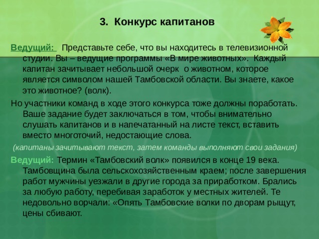  3. Конкурс капитанов   Ведущий:  Представьте себе, что вы находитесь в телевизионной студии. Вы – ведущие программы «В мире животных». Каждый капитан зачитывает небольшой очерк о животном, которое является символом нашей Тамбовской области. Вы знаете, какое это животное? (волк). Но участники команд в ходе этого конкурса тоже должны поработать. Ваше задание будет заключаться в том, чтобы внимательно слушать капитанов и в напечатанный на листе текст, вставить вместо многоточий, недостающие слова.  (капитаны зачитывают текст, затем команды выполняют свои задания) Ведущий: Термин «Тамбовский волк» появился в конце 19 века. Тамбовщина была сельскохозяйственным краем; после завершения работ мужчины уезжали в другие города за приработком. Брались за любую работу, перебивая заработок у местных жителей. Те недовольно ворчали: «Опять Тамбовские волки по дворам рыщут, цены сбивают. 