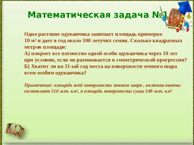 Математическая задача №1 Одно растение одуванчика занимает площадь примерно 10 м² и дает в год около 100 летучих семян. Сколько квадратных метров площади: А) покроет все потомство одной особи одуванчика через 10 лет при условии, если он размножается в геометрической прогрессии? Б) Хватит ли на 11-ый год места на поверхности земного шара всем особям одуванчика?  Примечание: площадь всей поверхности земного шара , включая океаны составляет 510 млн. км ², а площадь поверхности суши 148 млн. км ²