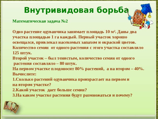 Внутривидовая борьба Математическая задача №2  Одно растение одуванчика занимает площадь 10 м² . Даны два участка площадью 1 га каждый. Первый участок хорошо освещался, привлекал насекомых запахом и окраской цветов. Количество семян от одного растения с этого участка составляло 125 штук. Второй участок – был тенистым, количество семян от одного  растения составляло – 80 штук. На первом участке плодоносит 80% растений, а на втором – 40%. Вычислите: Сколько растений одуванчика произрастает на первом и на втором участке? Какой участок дает больше семян? На каком участке растения будут размножаться и почему?