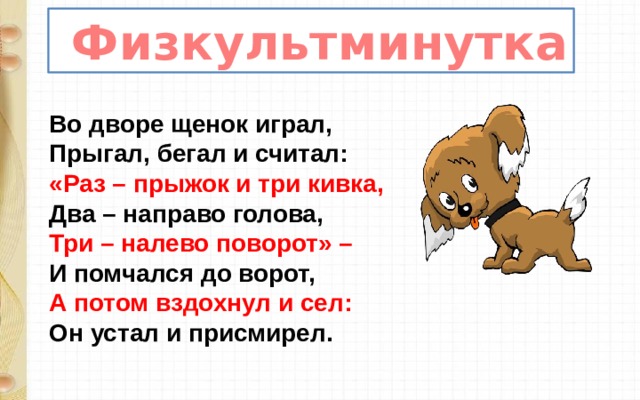  Физкультминутка Во дворе щенок играл,  Прыгал, бегал и считал:  «Раз – прыжок и три кивка,  Два – направо голова,  Три – налево поворот» –  И помчался до ворот,  А потом вздохнул и сел:  Он устал и присмирел. 