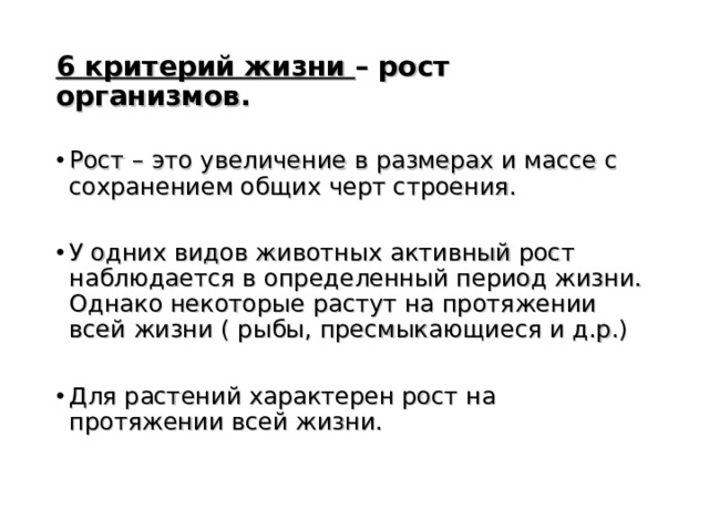 6 критерий жизни – рост организмов.  Рост – это увеличение в размерах и массе с сохранением общих черт строения.  У одних видов животных активный рост наблюдается в определенный период жизни. Однако некоторые растут на протяжении всей жизни ( рыбы, пресмыкающиеся и д.р.)  Для растений характерен рост на протяжении всей жизни. 