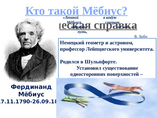 Кто такой Мёбиус? Историческая справка «Лентой в какую      Мёбиуса сторону          закручен не иди…»                 путь,  В. Хобо   Немецкий геометр и астроном, профессор Лейпцигского университета. Родился в Шульпфорте. Установил существование односторонних поверхностей – листов Мёбиуса. Фердинанд Мёбиус 17.11.1790-26.09.1868 