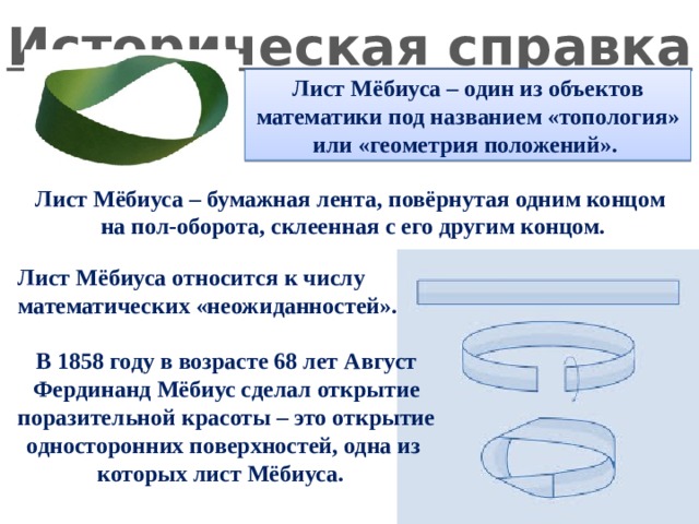 Историческая справка Лист Мёбиуса – один из объектов математики под названием «топология» или «геометрия положений». Лист Мёбиуса – бумажная лента, повёрнутая одним концом на пол-оборота, склеенная с его другим концом. Лист Мёбиуса относится к числу математических «неожиданностей».  В 1858 году в возрасте 68 лет Август Фердинанд Мёбиус сделал открытие поразительной красоты – это открытие односторонних поверхностей, одна из которых лист Мёбиуса. 
