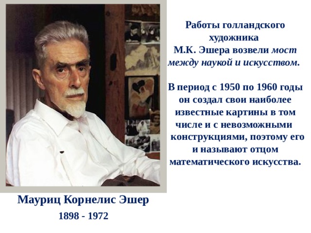 Работы голландского художника М.К. Эшера возвели мост между наукой и искусством .  В период с 1950 по 1960 годы он создал свои наиболее известные картины в том числе и с невозможными  конструкциями, поэтому его и называют отцом математического искусства.   Мауриц Корнелис Эшер 1898 - 1972 