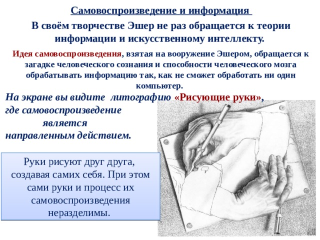  Самовоспроизведение и информация В своём творчестве Эшер не раз обращается к теории информации и искусственному интеллекту. Идея самовоспроизведения , взятая на вооружение Эшером, обращается к загадке человеческого сознания и способности человеческого мозга обрабатывать информацию так, как не сможет обработать ни один компьютер. На экране вы видите литографию «Рисующие руки» ,  где самовоспроизведение  является направленным действием.    Руки рисуют друг друга, создавая самих себя. При этом сами руки и процесс их самовоспроизведения неразделимы. 