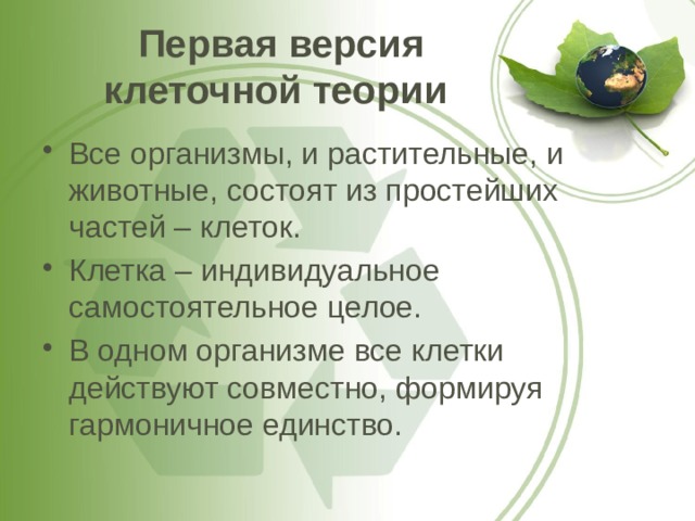 Первая версия клеточной теории Все организмы, и растительные, и животные, состоят из простейших частей – клеток. Клетка – индивидуальное самостоятельное целое. В одном организме все клетки действуют совместно, формируя гармоничное единство. 