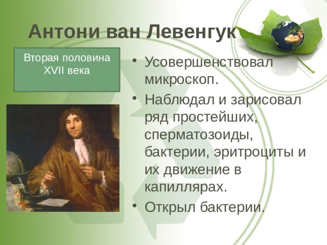 Антони ван Левенгук Вторая половина XVII века Усовершенствовал микроскоп. Наблюдал и зарисовал ряд простейших, сперматозоиды, бактерии, эритроциты и их движение в капиллярах. Открыл бактерии. 