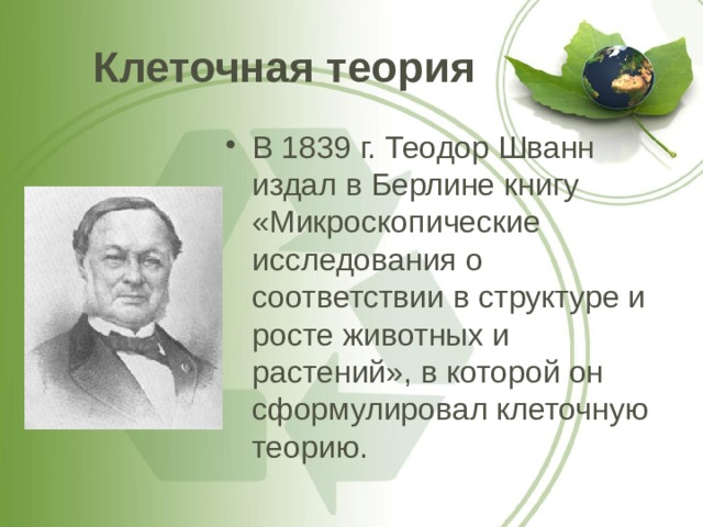 Клеточная теория В 1839 г. Теодор Шванн издал в Берлине книгу «Микроскопические исследования о соответствии в структуре и росте животных и растений», в которой он сформулировал клеточную теорию. 