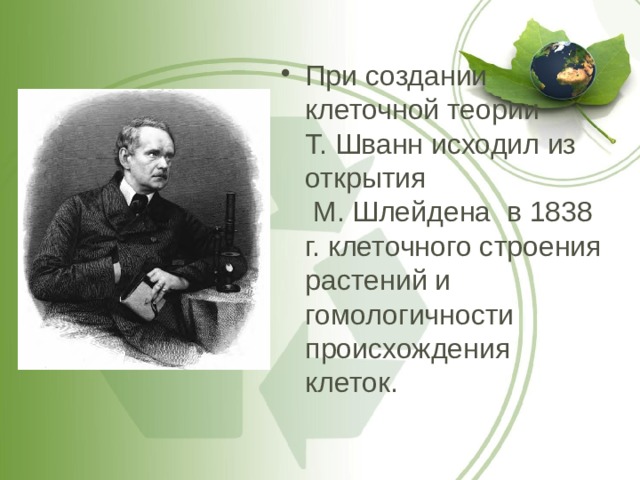 При создании клеточной теории  Т. Шванн исходил из открытия  М. Шлейдена в 1838 г. клеточного строения растений и гомологичности происхождения клеток. 