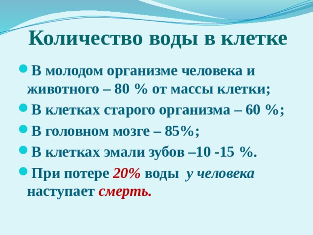 Количество воды в клетке В молодом организме человека и животного – 80 % от массы клетки; В клетках старого организма – 60 %; В головном мозге – 85%; В клетках эмали зубов –10 -15 %. При потере 20% воды у человека наступает смерть. 