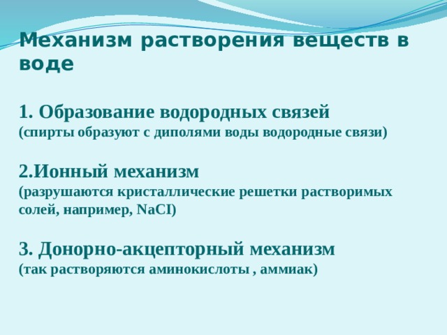 Механизм растворения веществ в воде  1. Образование водородных связей (спирты образуют с диполями воды водородные связи)  2.Ионный механизм (разрушаются кристаллические решетки растворимых солей, например, NaCI)  3. Донорно-акцепторный механизм (так растворяются аминокислоты , аммиак) 