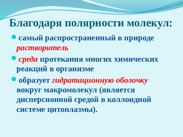 Благодаря полярности молекул: самый распространенный в природе растворитель среда  протекания многих химических реакций в организме образует  гидратационную оболочку вокруг макромолекул (является дисперсионной средой в коллоидной системе цитоплазмы). 