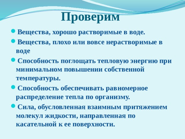 Проверим Вещества, хорошо растворимые в воде. Вещества, плохо или вовсе нерастворимые в воде Способность поглощать тепловую энергию при минимальном повышении собственной температуры. Способность обеспечивать равномерное распределение тепла по организму. Сила, обусловленная взаимным притяжением молекул жидкости, направленная по касательной к ее поверхности. 