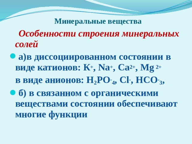   Минеральные вещества  Особенности строения минеральных солей а)в диссоциированном состоянии в виде катионов: К + , Na + , Ca 2+ , Mg 2+  в виде анионов: H 2 PO - 4 , Cl - , HCO - 3 , б) в связанном с органическими веществами состоянии обеспечивают многие функции 