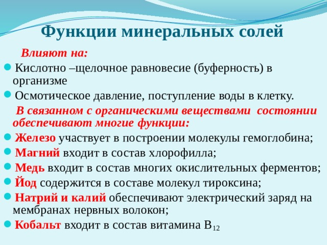 Функции минеральных солей  Влияют на: Кислотно –щелочное равновесие (буферность) в организме Осмотическое давление, поступление воды в клетку.  В связанном с органическими веществами состоянии обеспечивают многие функции: Железо участвует в построении молекулы гемоглобина; Магний входит в состав хлорофилла; Медь входит в состав многих окислительных ферментов; Йод содержится в составе молекул тироксина; Натрий и калий обеспечивают электрический заряд на мембранах нервных волокон; Кобальт входит в состав витамина В 12  