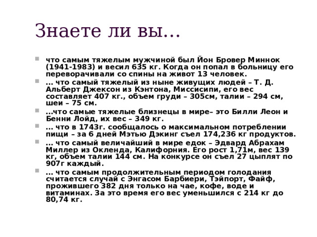 Знаете ли вы… что самым тяжелым мужчиной был Йон Бровер Миннок (1941-1983) и весил 635 кг. Когда он попал в больницу его переворачивали со спины на живот 13 человек. … что самый тяжелый из ныне живущих людей – Т. Д. Альберт Джексон из Кэнтона, Миссисипи, его вес составляет 407 кг., объем груди – 305см, талии – 294 см, шеи – 75 см. … что самые тяжелые близнецы в мире– это Билли Леон и Бенни Лойд, их вес – 349 кг. … что в 1743г. сообщалось о максимальном потреблении пищи – за 6 дней Мэтью Дэкинг съел 174,236 кг продуктов. … что самый величайший в мире едок – Эдвард Абрахам Миллер из Окленда, Калифорния. Его рост 1,71м, вес 139 кг, объем талии 144 см. На конкурсе он съел 27 цыплят по 907г каждый. … что самым продолжительным периодом голодания считается случай с Энгасом Барбиери, Тэйпорт, Файф, прожившего 382 дня только на чае, кофе, воде и витаминах. За это время его вес уменьшился с 214 кг до 80,74 кг. 