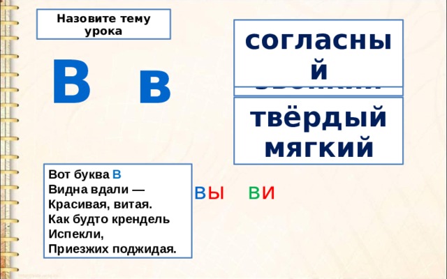 Назовите тему урока согласный  В в звонкий твёрдый мягкий Вот буква В  Видна вдали —  Красивая, витая.  Как будто крендель  Испекли,  Приезжих поджидая. в а в о в у в ы в и 