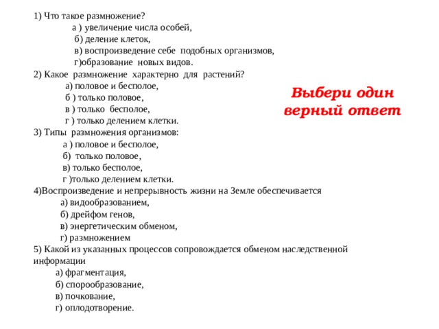 1) Что такое размножение?  а ) увеличение числа особей ,  б) деление клеток,  в) воспроизведение себе подобных организмов,  г)образование новых видов. 2) Какое размножение характерно для растений?  а) половое и бесполое,  б ) только половое,  в ) только бесполое,  г ) только делением клетки. 3) Типы размножения организмов:  а ) половое и бесполое,  б) только половое,  в) только бесполое,  г )только делением клетки. 4)Воспроизведение и непрерывность жизни на Земле обеспечивается  а) видообразованием,  б) дрейфом генов,  в) энергетическим обменом,  г) размножением 5) Какой из указанных процессов сопровождается обменом наследственной информации  а) фрагментация,  б) спорообразование,  в) почкование,  г) оплодотворение. Выбери один верный ответ 