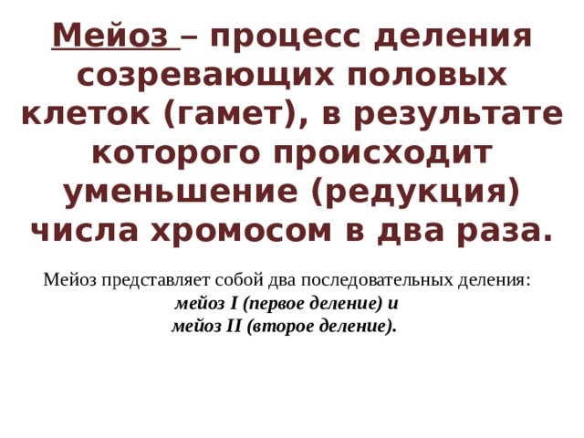 Мейоз – процесс деления созревающих половых клеток (гамет), в результате которого происходит уменьшение (редукция) числа хромосом в два раза. Мейоз представляет собой два последовательных деления:  мейоз I (первое деление) и мейоз II (второе деление). 