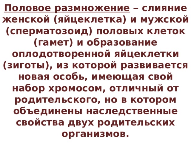 Половое размножение  – слияние женской (яйцеклетка) и мужской (сперматозоид) половых клеток (гамет) и образование оплодотворенной яйцеклетки (зиготы), из которой развивается новая особь, имеющая свой набор хромосом, отличный от родительского, но в котором объединены наследственные свойства двух родительских организмов. 