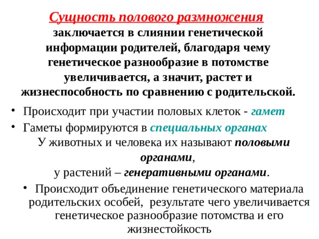Сущность полового размножения  заключается в слиянии генетической информации родителей, благодаря чему генетическое разнообразие в потомстве увеличивается, а значит, растет и жизнеспособность по сравнению с родительской. Происходит при участии половых клеток - гамет Гаметы формируются в специальных органах У животных и человека их называют половыми органами , у растений – генеративными органами . Происходит объединение генетического материала родительских особей, результате чего увеличивается генетическое разнообразие потомства и его жизнестойкость 