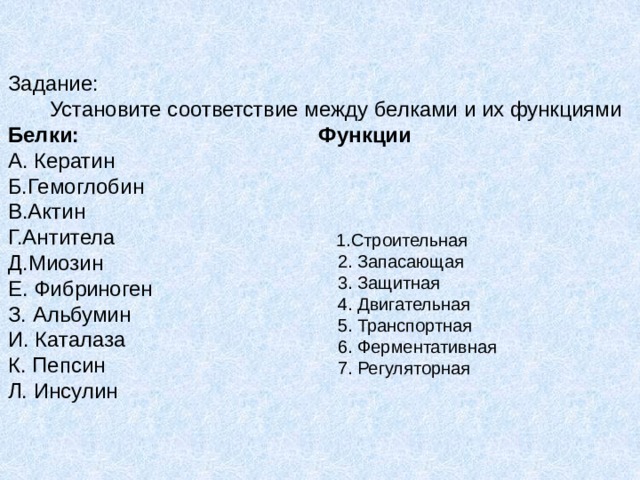 Задание:         Установите соответствие между белками и их функциями Белки:                                          Функции А. Кератин                Б.Гемоглобин                        В.Актин                                 Г.Антитела                      Д.Миозин                             Е. Фибриноген                                             З. Альбумин И. Каталаза К. Пепсин Л. Инсулин                                1.Строительная                                    2. Запасающая                              3. Защитная                      4. Двигательная                              5. Транспортная                       6. Ферментативная                         7. Регуляторная 
