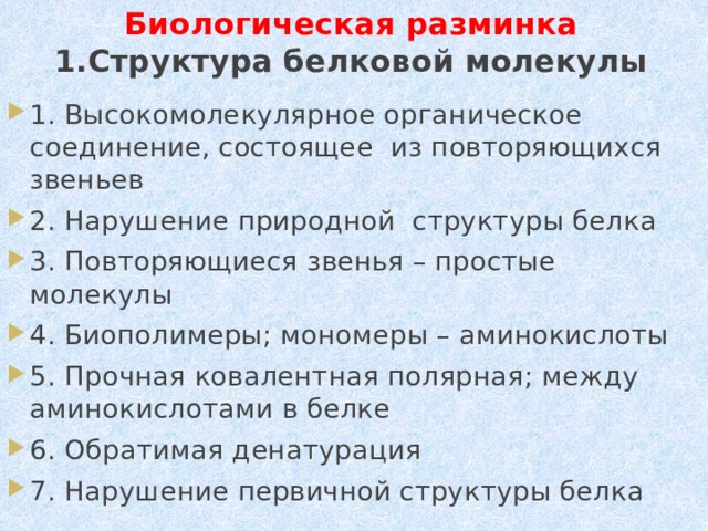 Биологическая разминка  1.Структура белковой молекулы 1. Высокомолекулярное органическое соединение, состоящее из повторяющихся звеньев 2. Нарушение природной структуры белка 3. Повторяющиеся звенья – простые молекулы 4. Биополимеры; мономеры – аминокислоты 5. Прочная ковалентная полярная; между аминокислотами в белке 6. Обратимая денатурация 7. Нарушение первичной структуры белка 