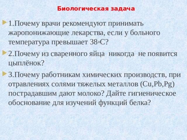  Биологическая задача   1.Почему врачи рекомендуют принимать  жаропонижающие лекарства, если у больного температура превышает 38 о C? 2.Почему из сваренного яйца  никогда  не появится цыплёнок? 3.Почему работникам химических производств, при отравлениях солями тяжелых металлов (Cu,Pb,Рg) пострадавшим дают молоко? Дайте гигиеническое обоснование для изучений функций белка?        