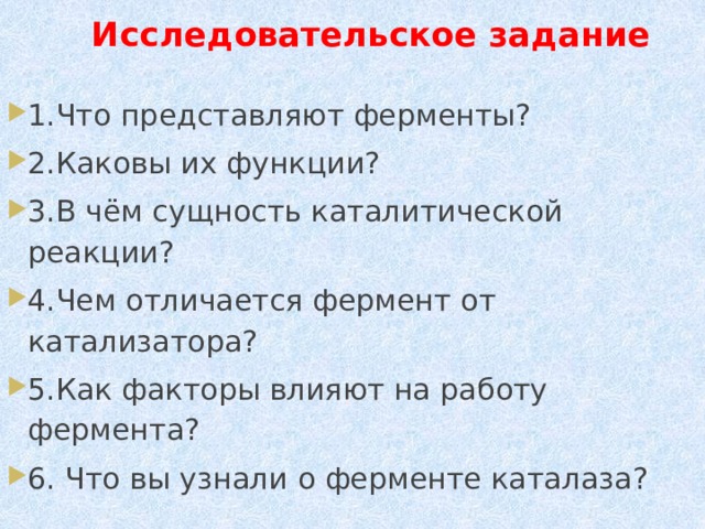  Исследовательское задание 1.Что представляют ферменты? 2.Каковы их функции? 3.В чём сущность каталитической реакции? 4.Чем отличается фермент от катализатора? 5.Как факторы влияют на работу фермента? 6. Что вы узнали о ферменте каталаза? 