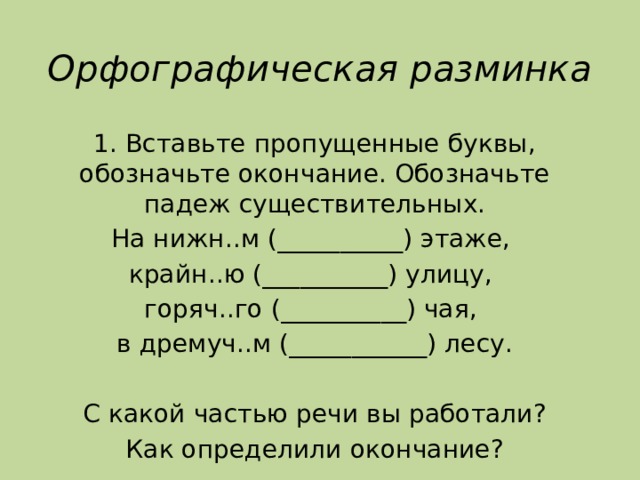 Орфографическая разминка 1. Вставьте пропущенные буквы, обозначьте окончание. Обозначьте падеж существительных. На нижн..м (__________) этаже, крайн..ю (__________) улицу, горяч..го (__________) чая, в дремуч..м (___________) лесу. С какой частью речи вы работали? Как определили окончание? 
