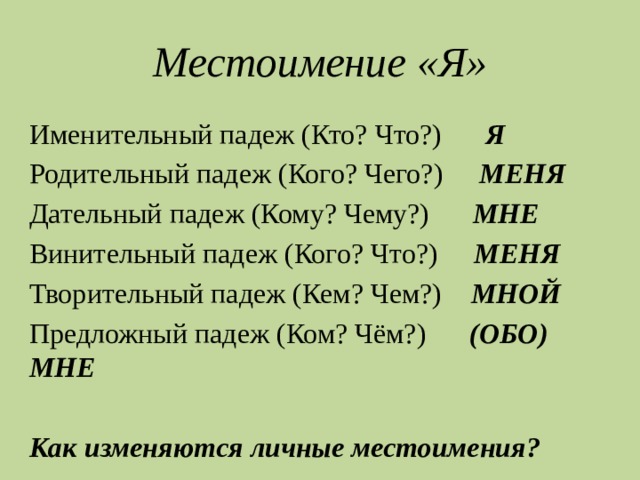 Местоимение «Я» Именительный падеж (Кто? Что?) Я Родительный падеж (Кого? Чего?) МЕНЯ Дательный падеж (Кому? Чему?) МНЕ Винительный падеж (Кого? Что?) МЕНЯ Творительный падеж (Кем? Чем?) МНОЙ Предложный падеж (Ком? Чём?) (ОБО) МНЕ  Как изменяются личные местоимения? 