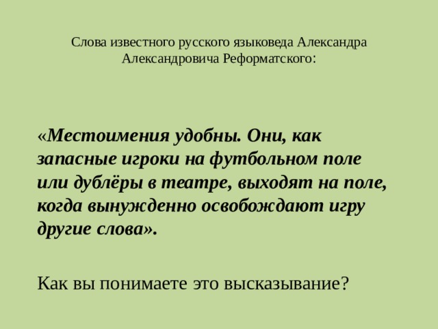  Слова известного русского языковеда Александра Александровича Реформатского : « Местоимения удобны. Они, как запасные игроки на футбольном поле или дублёры в театре, выходят на поле, когда вынужденно освобождают игру другие слова».   Как вы понимаете это высказывание? 