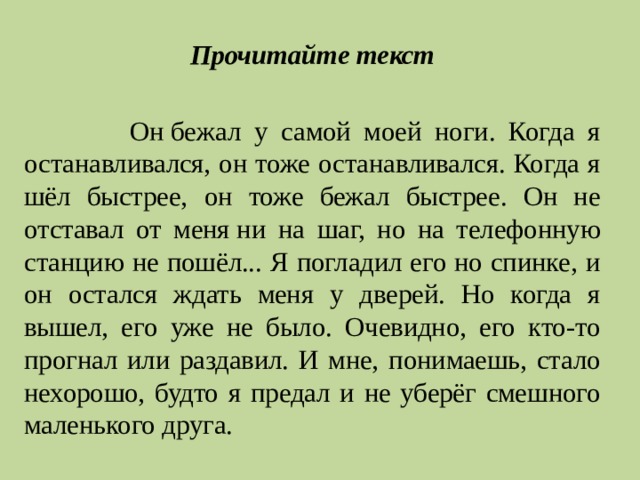 Прочитайте текст  Он   бежал у самой моей ноги. Когда я останавливался, он тоже останавливался. Когда я шёл быстрее, он тоже бежал быстрее. Он не отставал от меня   ни на шаг, но на телефонную станцию не пошёл... Я погладил его но спинке, и он остался ждать меня у дверей. Но когда я вышел, его уже не было. Очевидно, его кто-то прогнал или раздавил. И мне, понимаешь, стало нехорошо, будто я предал и не уберёг смешного маленького друга. 