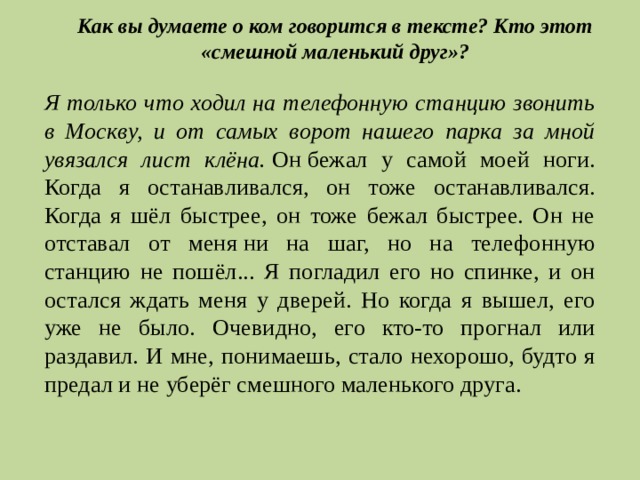 Как вы думаете о ком говорится в тексте? Кто этот «смешной маленький друг»? Я только что ходил на телефонную станцию звонить в Москву, и от самых ворот нашего парка за мной увязался лист клёна.   Он   бежал у самой моей ноги. Когда я останавливался, он тоже останавливался. Когда я шёл быстрее, он тоже бежал быстрее. Он не отставал от меня   ни на шаг, но на телефонную станцию не пошёл... Я погладил его но спинке, и он остался ждать меня у дверей. Но когда я вышел, его уже не было. Очевидно, его кто-то прогнал или раздавил. И мне, понимаешь, стало нехорошо, будто я предал и не уберёг смешного маленького друга. 