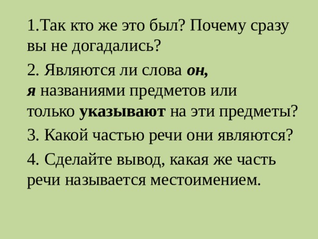 1.Так кто же это был? Почему сразу вы не догадались? 2. Являются ли слова  он, я  названиями предметов или только  указывают  на эти предметы? 3. Какой частью речи они являются? 4. Сделайте вывод, какая же часть речи называется местоимением. 