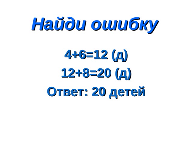 Найди ошибку 4+6=12 (д) 12+8=20 (д) Ответ: 20 детей 