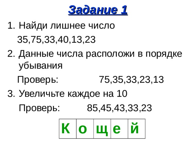 Задание 1 Найди лишнее число 35,75,33,40,13,23 35,75,33,40,13,23 Данные числа расположи в порядке убывания Проверь: 75,35,33,23,13 Проверь: 75,35,33,23,13 Увеличьте каждое на 10  Проверь: 85,45,43,33,23 К о щ е й 