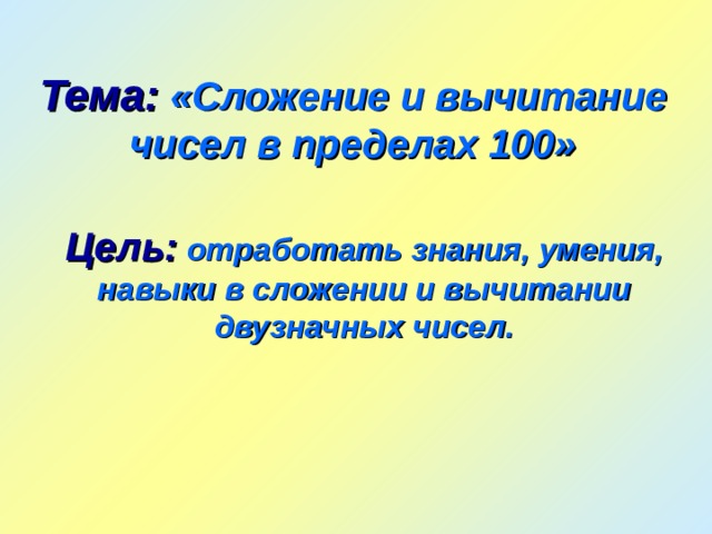 Тема:  «Сложение и вычитание чисел в пределах 100» Цель:  отработать знания, умения, навыки в сложении и вычитании двузначных чисел. 