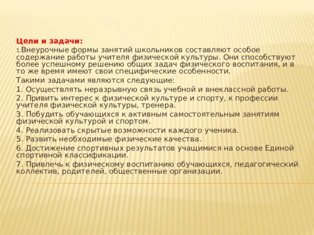 Цели и задачи: Внеурочные формы занятий школьников составляют особое содержание работы учителя физической культуры. Они способствуют более успешному решению общих задач физического воспитания, и в то же время имеют свои специфические особенности. Такими задачами являются следующие: 1. Осуществлять неразрывную связь учебной и внеклассной работы. 2. Привить интерес к физической культуре и спорту, к профессии учителя физической культуры, тренера. 3. Побудить обучающихся к активным самостоятельным занятиям физической культурой и спортом. 4. Реализовать скрытые возможности каждого ученика. 5. Развить необходимые физические качества. 6. Достижение спортивных результатов учащимися на основе Единой спортивной классификации. 7. Привлечь к физическому воспитанию обучающихся, педагогический коллектив, родителей, общественные организации.  