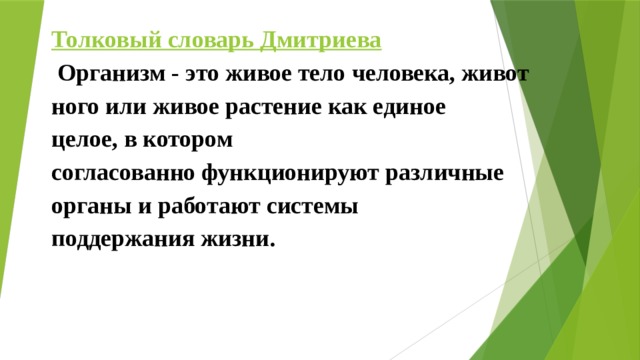 Толковый словарь Дмитриева   Организм - это живое тело человека, животного или живое растение как единое  целое, в котором согласованно функционируют различные  органы и работают системы  поддержания жизни. 