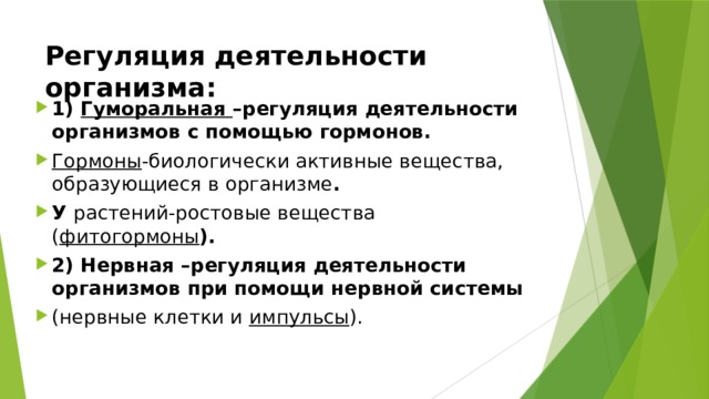 Регуляция деятельности организма: 1) Гуморальная –регуляция деятельности организмов с помощью гормонов. Гормоны -биологически активные вещества, образующиеся в организме . У растений-ростовые вещества ( фитогормоны ). 2) Нервная –регуляция деятельности организмов при помощи нервной системы (нервные клетки и импульсы ). 